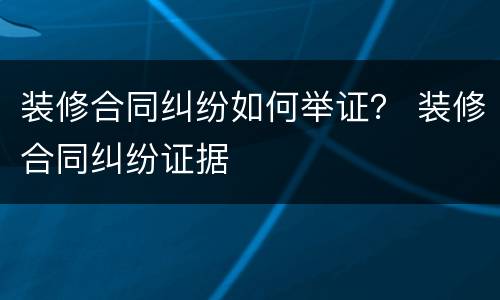 装修合同纠纷如何举证？ 装修合同纠纷证据