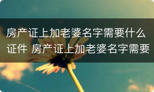 房产证上加老婆名字需要什么证件 房产证上加老婆名字需要什么证件和材料