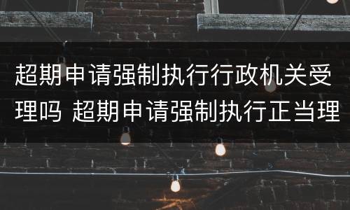 超期申请强制执行行政机关受理吗 超期申请强制执行正当理由