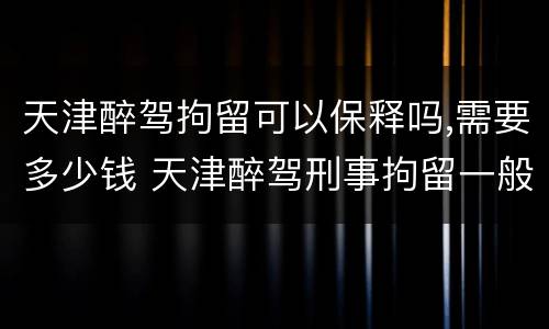 天津醉驾拘留可以保释吗,需要多少钱 天津醉驾刑事拘留一般多少天