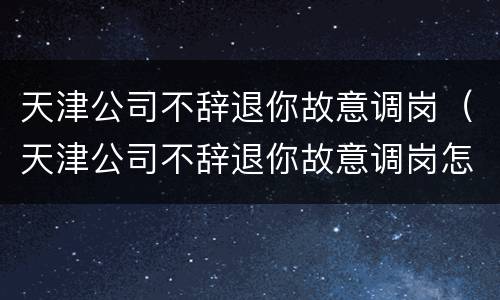 天津公司不辞退你故意调岗（天津公司不辞退你故意调岗怎么办）