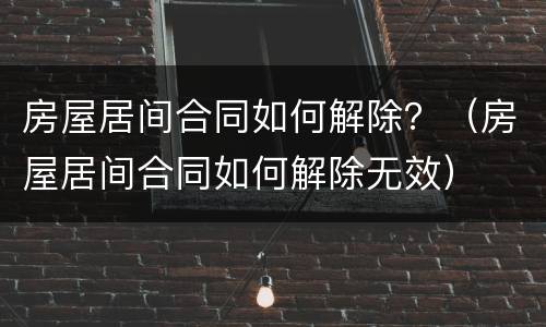 房屋居间合同如何解除？（房屋居间合同如何解除无效）