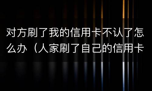 对方刷了我的信用卡不认了怎么办（人家刷了自己的信用卡不还怎么办）