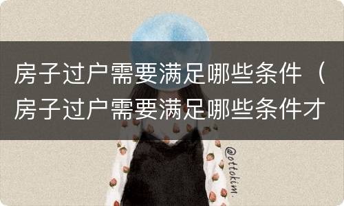 房子过户需要满足哪些条件（房子过户需要满足哪些条件才能过户）