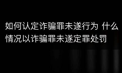 如何认定诈骗罪未遂行为 什么情况以诈骗罪未遂定罪处罚