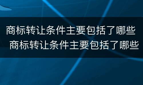 商标转让条件主要包括了哪些 商标转让条件主要包括了哪些项目