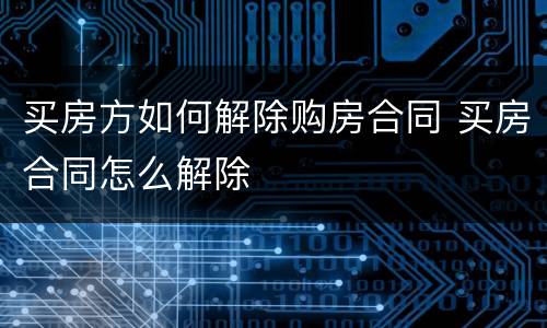 买房方如何解除购房合同 买房合同怎么解除