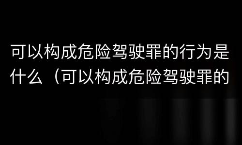 可以构成危险驾驶罪的行为是什么（可以构成危险驾驶罪的行为是什么）