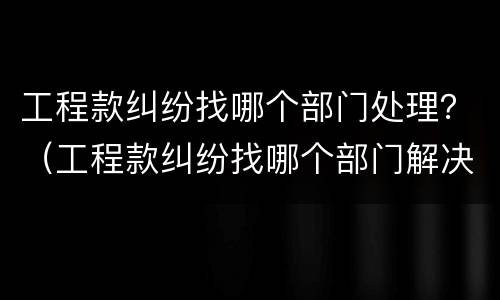 工程款纠纷找哪个部门处理？（工程款纠纷找哪个部门解决）