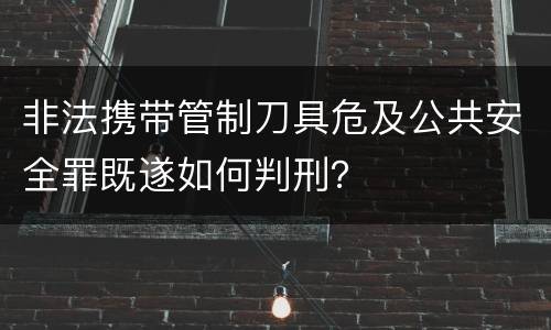 非法携带管制刀具危及公共安全罪既遂如何判刑？