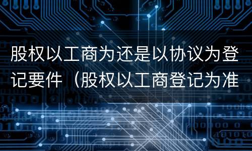 股权以工商为还是以协议为登记要件（股权以工商登记为准）