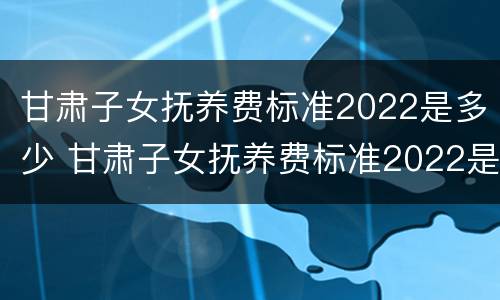甘肃子女抚养费标准2022是多少 甘肃子女抚养费标准2022是多少岁
