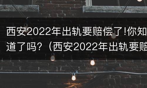 西安2022年出轨要赔偿了!你知道了吗?（西安2022年出轨要赔偿了!你知道了吗视频）