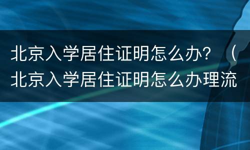 北京入学居住证明怎么办？（北京入学居住证明怎么办理流程）