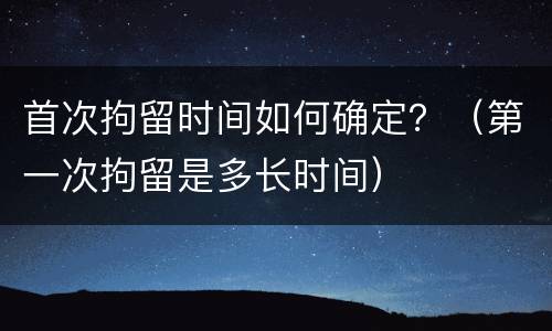首次拘留时间如何确定？（第一次拘留是多长时间）