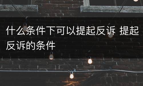 什么条件下可以提起反诉 提起反诉的条件