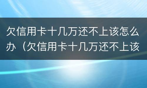 欠信用卡十几万还不上该怎么办（欠信用卡十几万还不上该怎么办呀）