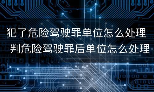 犯了危险驾驶罪单位怎么处理 判危险驾驶罪后单位怎么处理