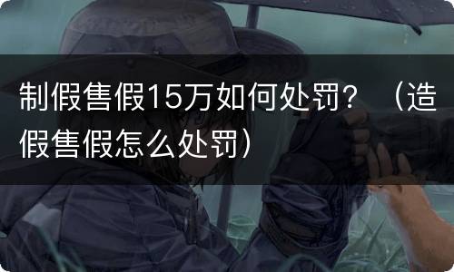 制假售假15万如何处罚？（造假售假怎么处罚）