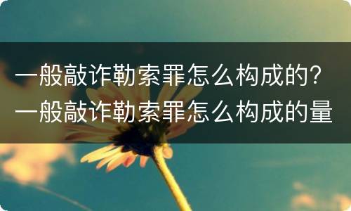 一般敲诈勒索罪怎么构成的? 一般敲诈勒索罪怎么构成的量刑