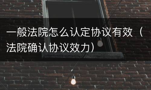 一般法院怎么认定协议有效（法院确认协议效力）