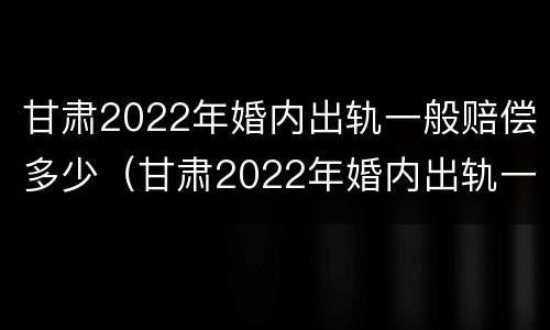 甘肃2022年婚内出轨一般赔偿多少（甘肃2022年婚内出轨一般赔偿多少钱）