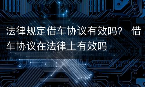 法律规定借车协议有效吗？ 借车协议在法律上有效吗
