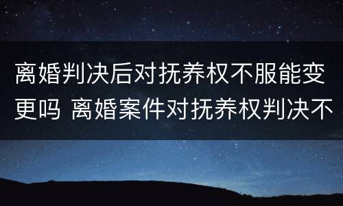 离婚判决后对抚养权不服能变更吗 离婚案件对抚养权判决不服