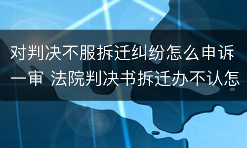 对判决不服拆迁纠纷怎么申诉一审 法院判决书拆迁办不认怎么办