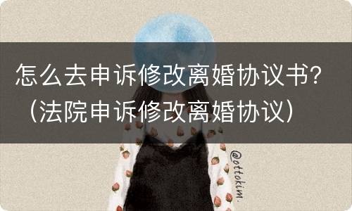 怎么去申诉修改离婚协议书？（法院申诉修改离婚协议）