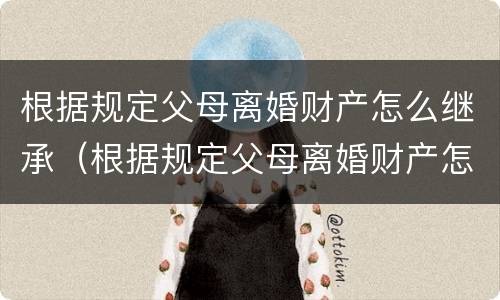 根据规定父母离婚财产怎么继承（根据规定父母离婚财产怎么继承给子女）
