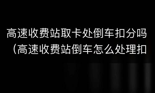 高速收费站取卡处倒车扣分吗（高速收费站倒车怎么处理扣几分）