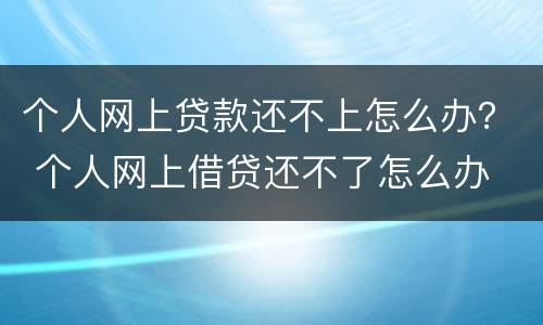 个人网上贷款还不上怎么办？ 个人网上借贷还不了怎么办