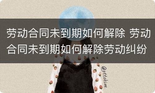 劳动合同未到期如何解除 劳动合同未到期如何解除劳动纠纷