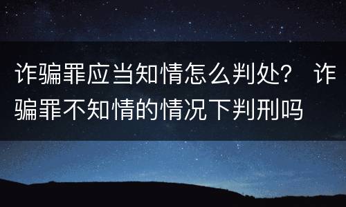 诈骗罪应当知情怎么判处？ 诈骗罪不知情的情况下判刑吗