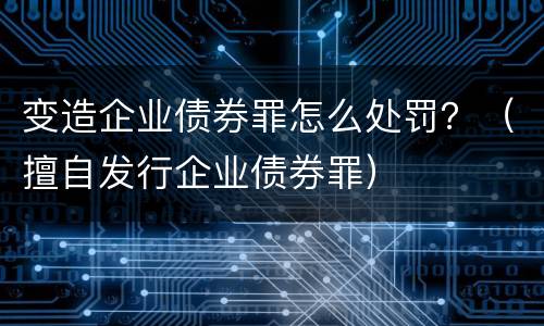 变造企业债券罪怎么处罚？（擅自发行企业债券罪）