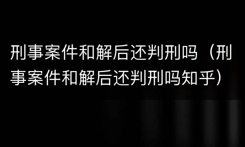 刑事案件和解后还判刑吗（刑事案件和解后还判刑吗知乎）