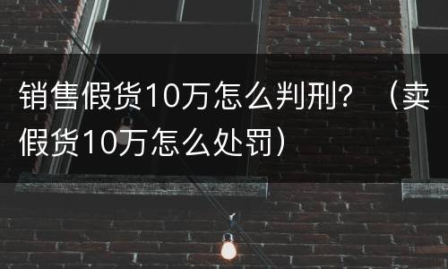 销售假货10万怎么判刑？（卖假货10万怎么处罚）