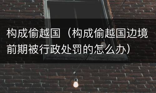 构成偷越国（构成偷越国边境前期被行政处罚的怎么办）