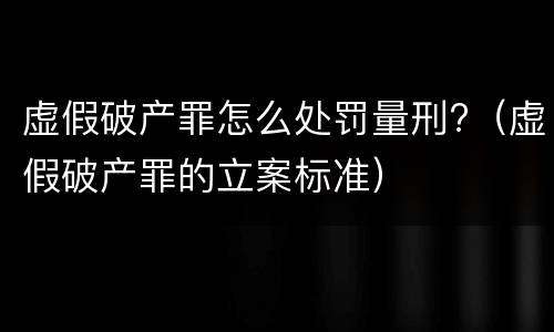 虚假破产罪怎么处罚量刑?（虚假破产罪的立案标准）