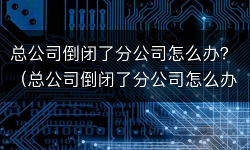 总公司倒闭了分公司怎么办？（总公司倒闭了分公司怎么办理退休）