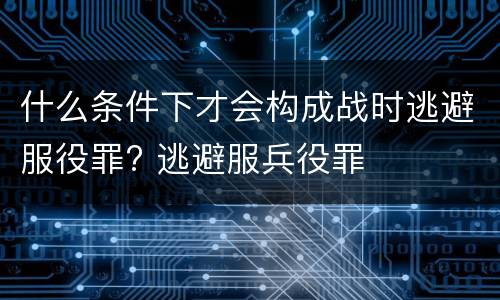 什么条件下才会构成战时逃避服役罪? 逃避服兵役罪
