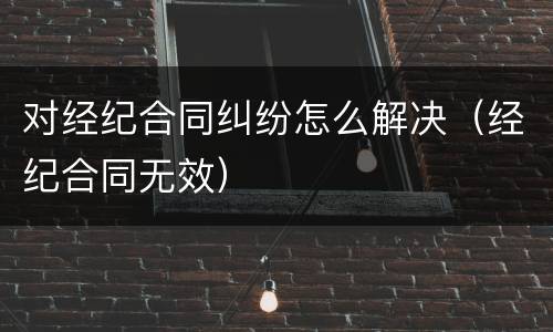 对经纪合同纠纷怎么解决（经纪合同无效）