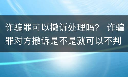 诈骗罪可以撤诉处理吗？ 诈骗罪对方撤诉是不是就可以不判刑