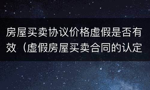 房屋买卖协议价格虚假是否有效（虚假房屋买卖合同的认定及其效力）