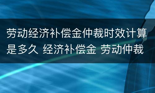 劳动经济补偿金仲裁时效计算是多久 经济补偿金 劳动仲裁
