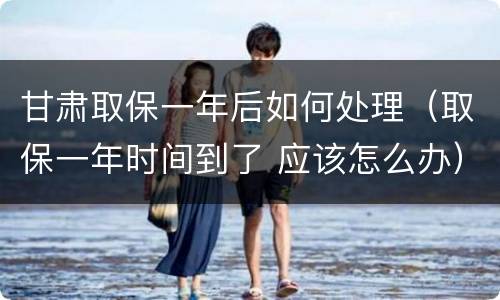 甘肃取保一年后如何处理（取保一年时间到了 应该怎么办）