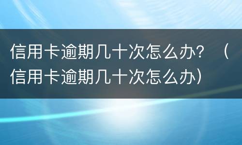 信用卡逾期几十次怎么办？（信用卡逾期几十次怎么办）