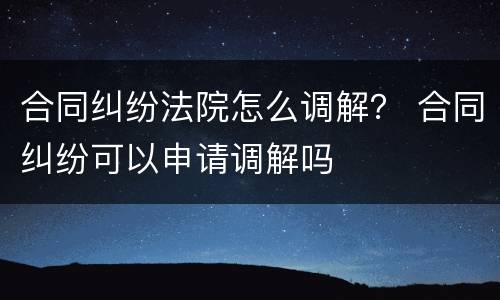 合同纠纷法院怎么调解？ 合同纠纷可以申请调解吗