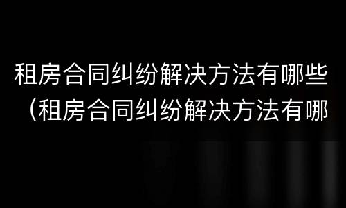 租房合同纠纷解决方法有哪些（租房合同纠纷解决方法有哪些呢）